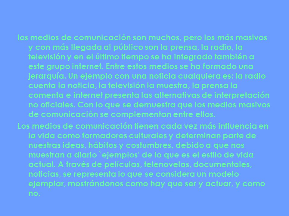 los medios de comunicación son muchos, pero los más masivos y con más llegada al público son la prensa, la radio, la televisión y en el último tiempo se ha integrado también a este grupo internet. Entre estos medios se ha formado una jerarquía. Un ejemplo con una noticia cualquiera es: la radio cuenta la noticia, la televisión la muestra, la prensa la comenta e internet presenta las alternativas de interpretación no oficiales. Con lo que se demuestra que los medios masivos de comunicación se complementan entre ellos.