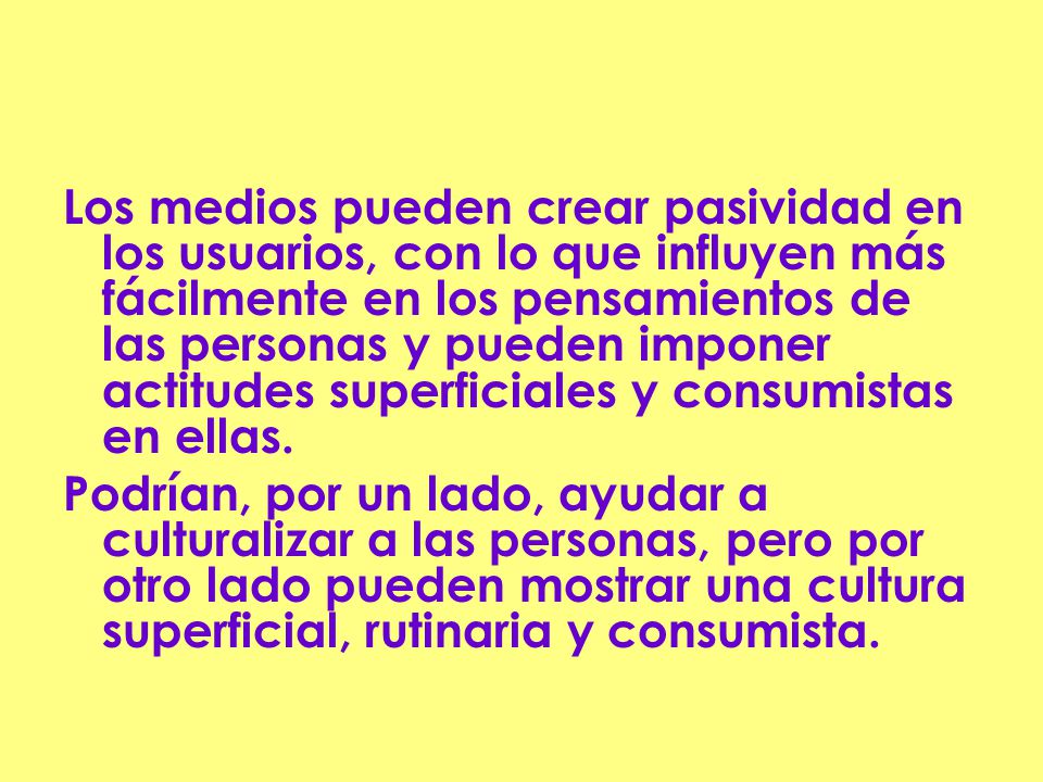 Los medios pueden crear pasividad en los usuarios, con lo que influyen más fácilmente en los pensamientos de las personas y pueden imponer actitudes superficiales y consumistas en ellas.