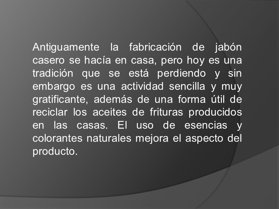 Antiguamente la fabricación de jabón casero se hacía en casa, pero hoy es una tradición que se está perdiendo y sin embargo es una actividad sencilla y muy gratificante, además de una forma útil de reciclar los aceites de frituras producidos en las casas.