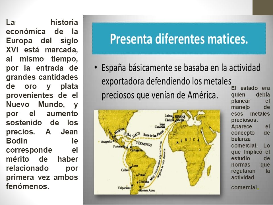 La historia económica de la Europa del siglo XVI está marcada, al mismo tiempo, por la entrada de grandes cantidades de oro y plata provenientes de el Nuevo Mundo, y por el aumento sostenido de los precios. A Jean Bodin le corresponde el mérito de haber relacionado por primera vez ambos fenómenos.