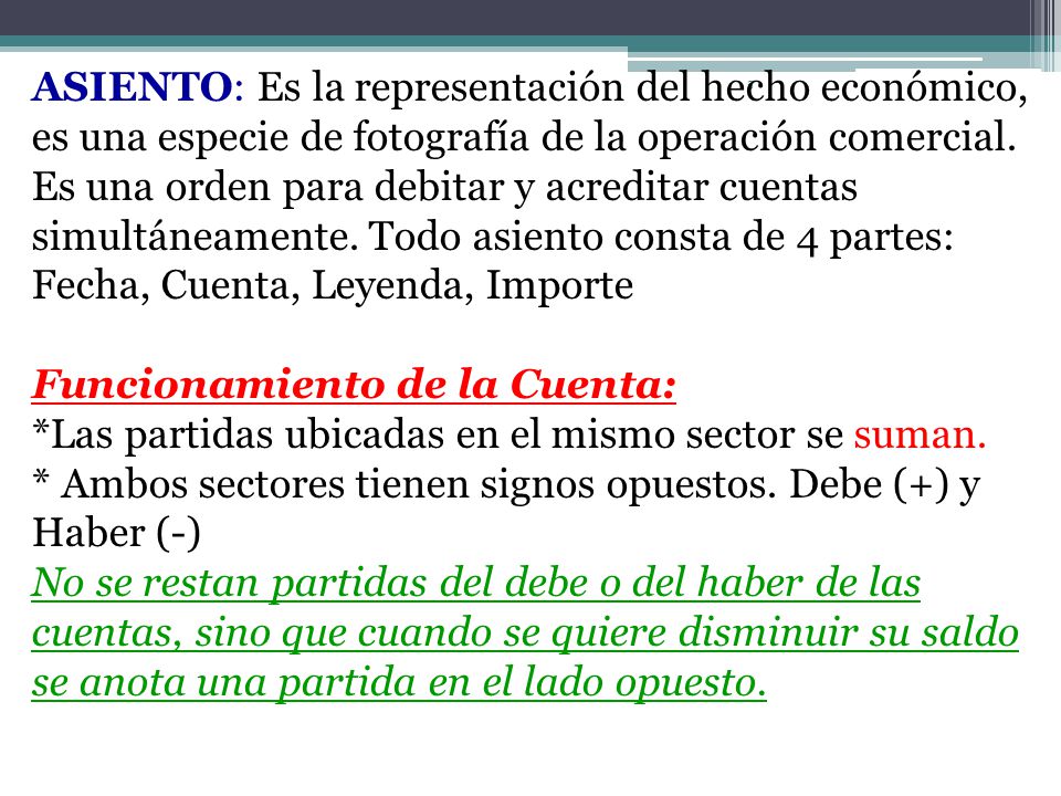 ASIENTO: Es la representación del hecho económico, es una especie de fotografía de la operación comercial. Es una orden para debitar y acreditar cuentas simultáneamente. Todo asiento consta de 4 partes: Fecha, Cuenta, Leyenda, Importe