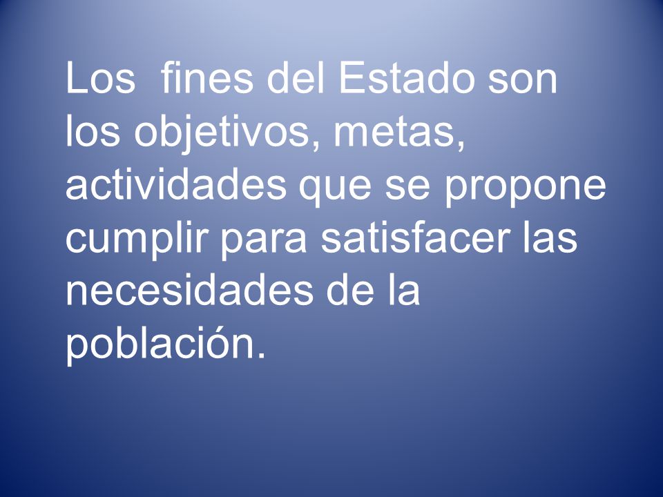 Los fines del Estado son los objetivos, metas, actividades que se propone cumplir para satisfacer las necesidades de la población.