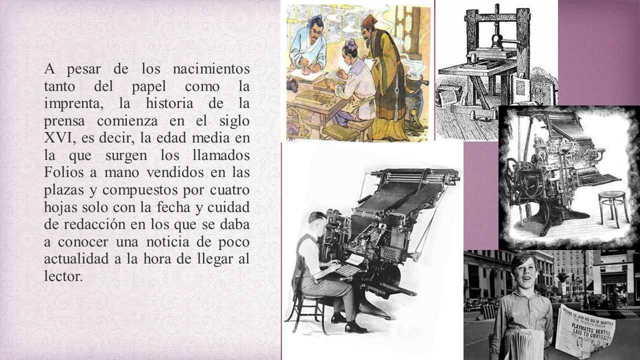 A pesar de los nacimientos tanto del papel como la imprenta, la historia de la prensa comienza en el siglo XVI, es decir, la edad media en la que surgen los llamados Folios a mano vendidos en las plazas y compuestos por cuatro hojas solo con la fecha y cuidad de redacción en los que se daba a conocer una noticia de poco actualidad a la hora de llegar al lector.