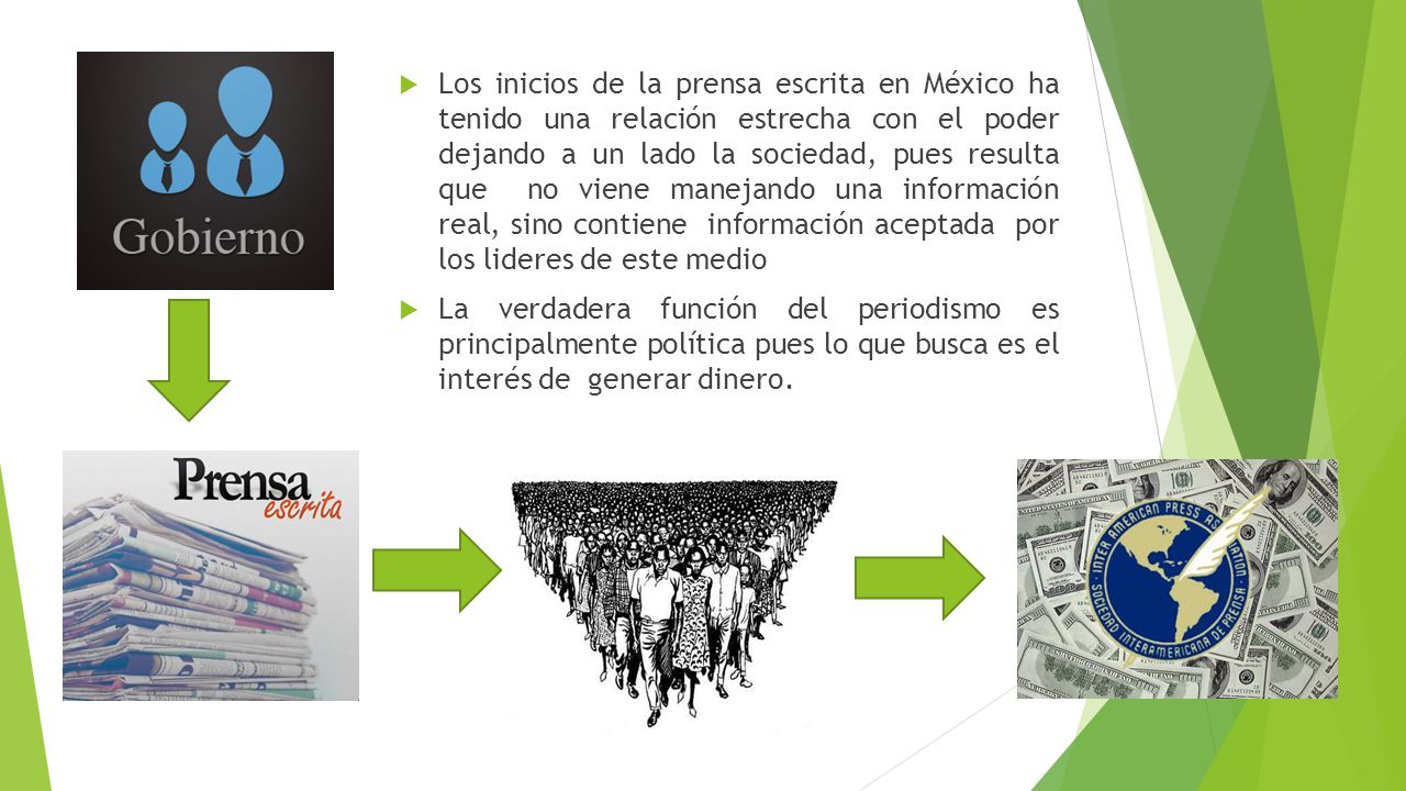 Los inicios de la prensa escrita en México ha tenido una relación estrecha con el poder dejando a un lado la sociedad, pues resulta que no viene manejando una información real, sino contiene información aceptada por los lideres de este medio