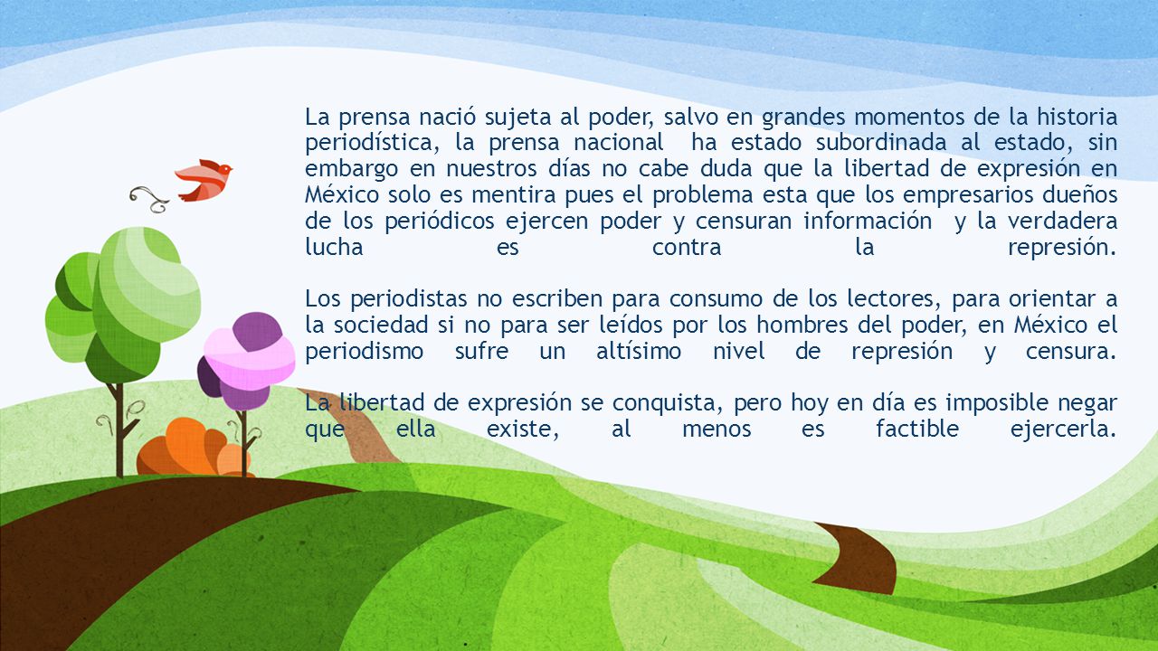 La prensa nació sujeta al poder, salvo en grandes momentos de la historia periodística, la prensa nacional ha estado subordinada al estado, sin embargo en nuestros días no cabe duda que la libertad de expresión en México solo es mentira pues el problema esta que los empresarios dueños de los periódicos ejercen poder y censuran información y la verdadera lucha es contra la represión.