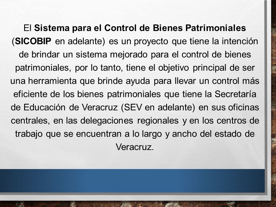 El Sistema para el Control de Bienes Patrimoniales (SICOBIP en adelante) es un proyecto que tiene la intención de brindar un sistema mejorado para el control de bienes patrimoniales, por lo tanto, tiene el objetivo principal de ser una herramienta que brinde ayuda para llevar un control más eficiente de los bienes patrimoniales que tiene la Secretaría de Educación de Veracruz (SEV en adelante) en sus oficinas centrales, en las delegaciones regionales y en los centros de trabajo que se encuentran a lo largo y ancho del estado de Veracruz.