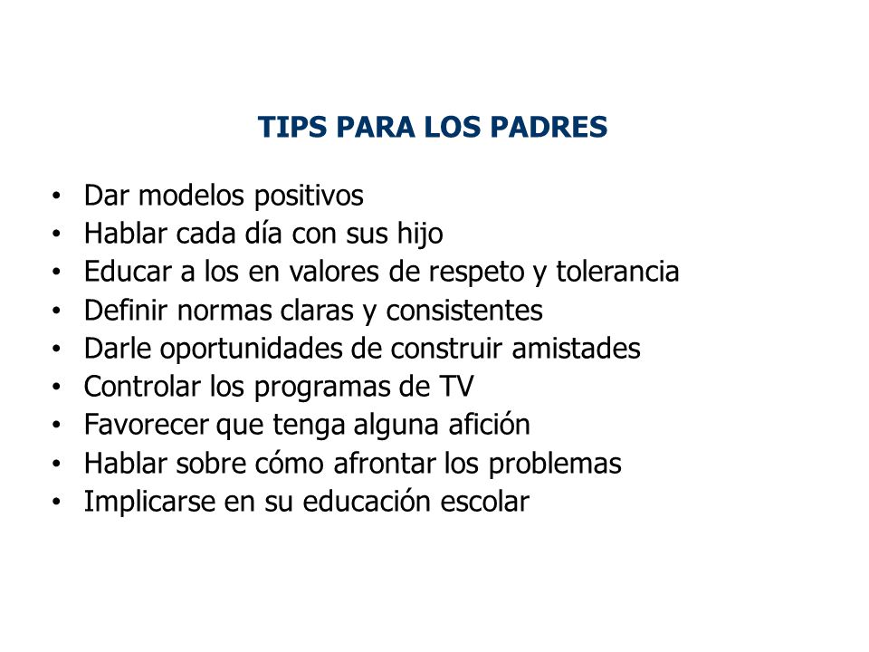 TIPS PARA LOS PADRES Dar modelos positivos. Hablar cada día con sus hijo. Educar a los en valores de respeto y tolerancia.