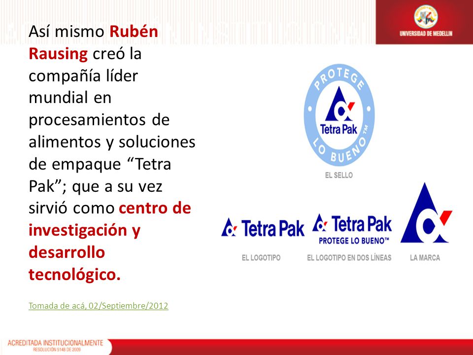 Así mismo Rubén Rausing creó la compañía líder mundial en procesamientos de alimentos y soluciones de empaque Tetra Pak ; que a su vez sirvió como centro de investigación y desarrollo tecnológico.