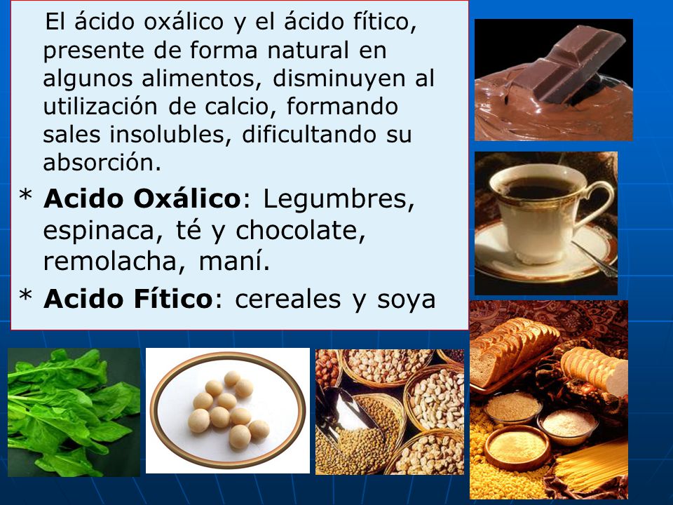 El ácido oxálico y el ácido fítico, presente de forma natural en algunos alimentos, disminuyen al utilización de calcio, formando sales insolubles, dificultando su absorción.