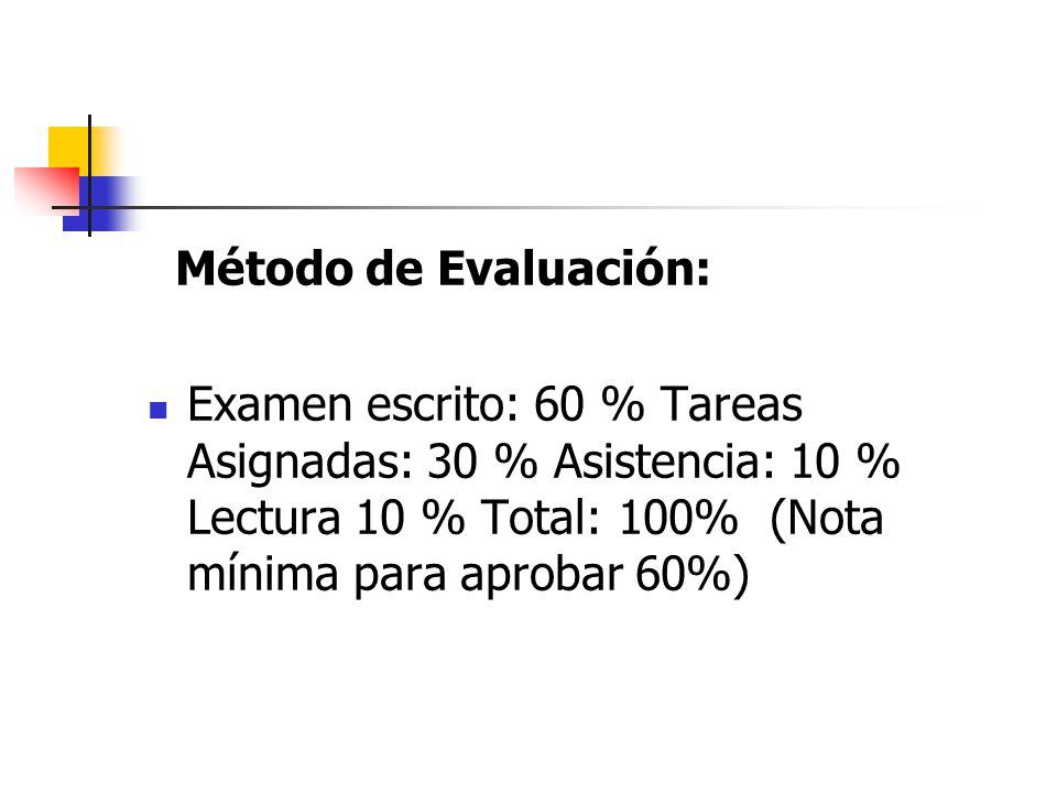 Método de Evaluación: Examen escrito: 60 % Tareas Asignadas: 30 % Asistencia: 10 % Lectura 10 % Total: 100% (Nota mínima para aprobar 60%)