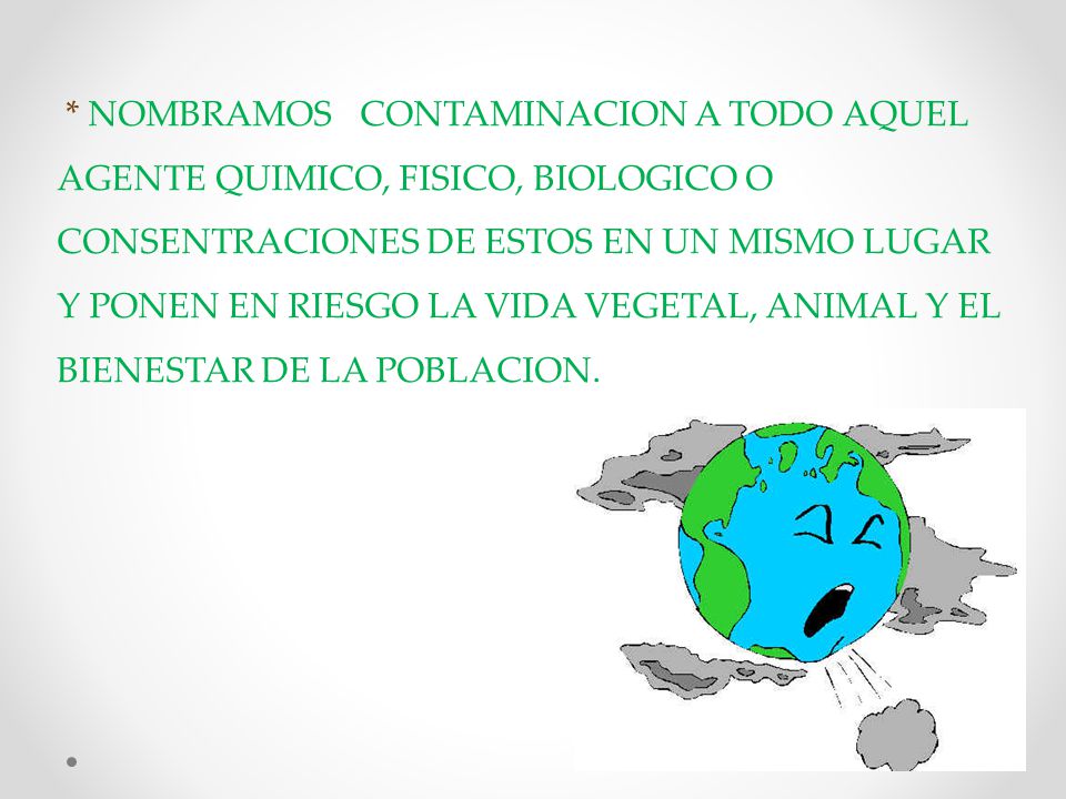 * NOMBRAMOS CONTAMINACION A TODO AQUEL AGENTE QUIMICO, FISICO, BIOLOGICO O CONSENTRACIONES DE ESTOS EN UN MISMO LUGAR Y PONEN EN RIESGO LA VIDA VEGETAL, ANIMAL Y EL BIENESTAR DE LA POBLACION.
