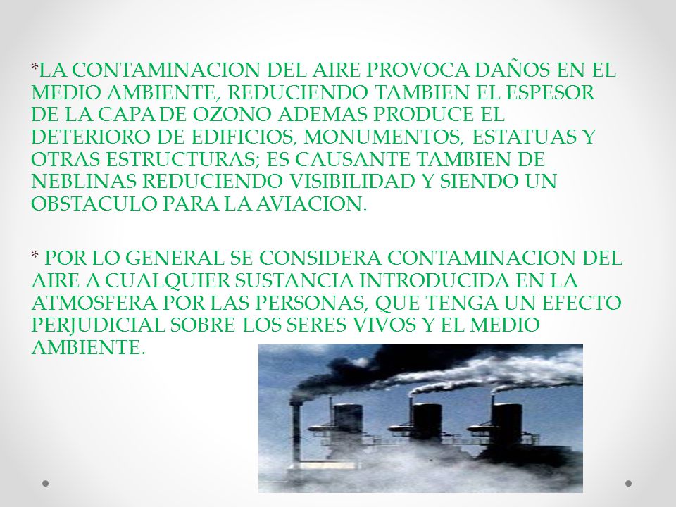 *LA CONTAMINACION DEL AIRE PROVOCA DAÑOS EN EL MEDIO AMBIENTE, REDUCIENDO TAMBIEN EL ESPESOR DE LA CAPA DE OZONO ADEMAS PRODUCE EL DETERIORO DE EDIFICIOS, MONUMENTOS, ESTATUAS Y OTRAS ESTRUCTURAS; ES CAUSANTE TAMBIEN DE NEBLINAS REDUCIENDO VISIBILIDAD Y SIENDO UN OBSTACULO PARA LA AVIACION.