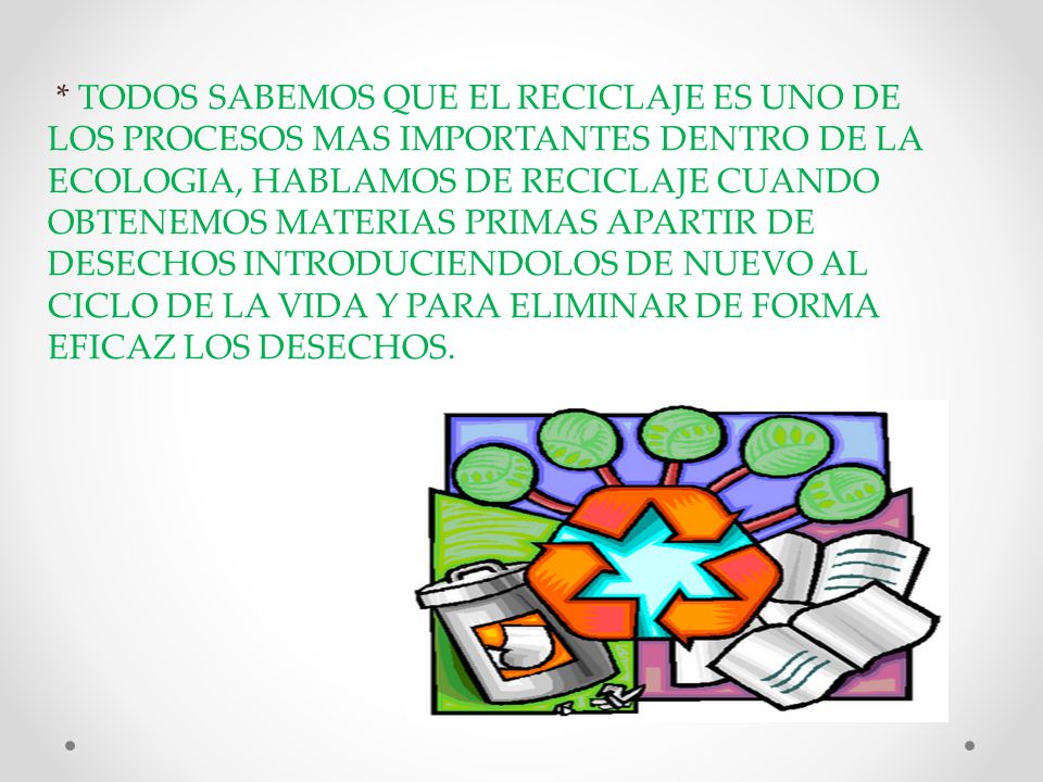* TODOS SABEMOS QUE EL RECICLAJE ES UNO DE LOS PROCESOS MAS IMPORTANTES DENTRO DE LA ECOLOGIA, HABLAMOS DE RECICLAJE CUANDO OBTENEMOS MATERIAS PRIMAS APARTIR DE DESECHOS INTRODUCIENDOLOS DE NUEVO AL CICLO DE LA VIDA Y PARA ELIMINAR DE FORMA EFICAZ LOS DESECHOS.