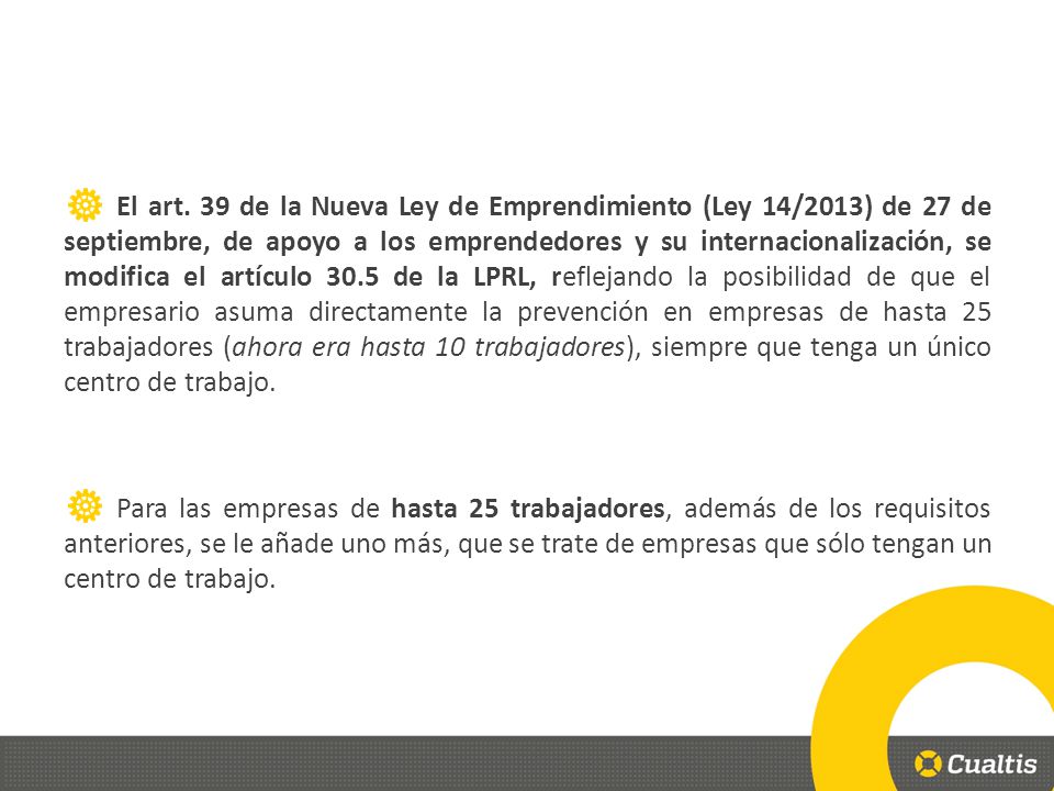El art. 39 de la Nueva Ley de Emprendimiento (Ley 14/2013) de 27 de septiembre, de apoyo a los emprendedores y su internacionalización, se modifica el artículo 30.5 de la LPRL, reflejando la posibilidad de que el empresario asuma directamente la prevención en empresas de hasta 25 trabajadores (ahora era hasta 10 trabajadores), siempre que tenga un único centro de trabajo.