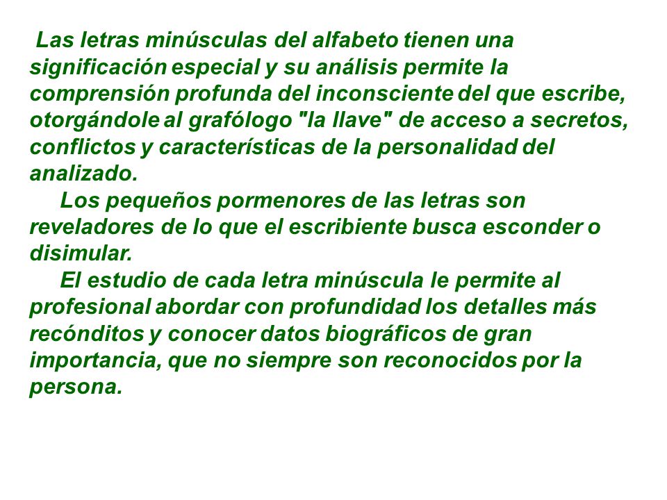 Las letras minúsculas del alfabeto tienen una significación especial y su análisis permite la comprensión profunda del inconsciente del que escribe, otorgándole al grafólogo la llave de acceso a secretos, conflictos y características de la personalidad del analizado.