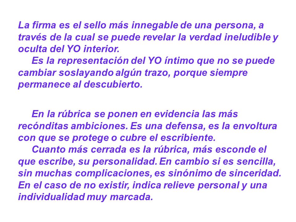 La firma es el sello más innegable de una persona, a través de la cual se puede revelar la verdad ineludible y oculta del YO interior. Es la representación del YO íntimo que no se puede cambiar soslayando algún trazo, porque siempre permanece al descubierto.