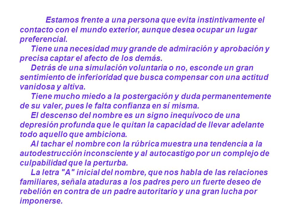 Estamos frente a una persona que evita instintivamente el contacto con el mundo exterior, aunque desea ocupar un lugar preferencial. Tiene una necesidad muy grande de admiración y aprobación y precisa captar el afecto de los demás. Detrás de una simulación voluntaria o no, esconde un gran sentimiento de inferioridad que busca compensar con una actitud vanidosa y altiva. Tiene mucho miedo a la postergación y duda permanentemente de su valer, pues le falta confianza en sí misma. El descenso del nombre es un signo inequívoco de una depresión profunda que le quitan la capacidad de llevar adelante todo aquello que ambiciona. Al tachar el nombre con la rúbrica muestra una tendencia a la autodestrucción inconsciente y al autocastigo por un complejo de culpabilidad que la perturba. La letra A inicial del nombre, que nos habla de las relaciones familiares, señala ataduras a los padres pero un fuerte deseo de rebelión en contra de un padre autoritario y una gran lucha por imponerse.