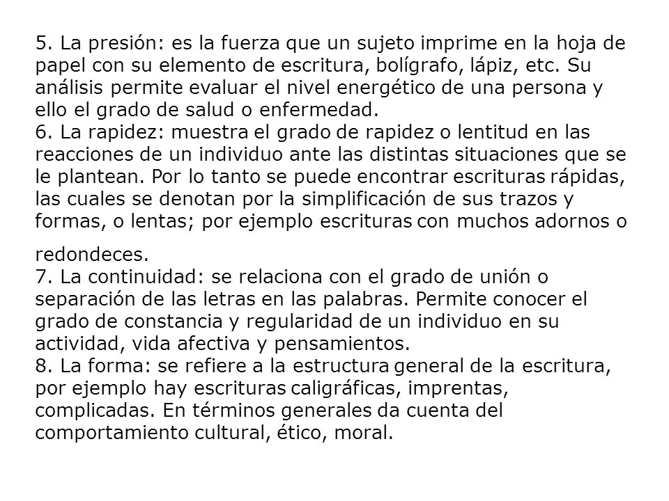5. La presión: es la fuerza que un sujeto imprime en la hoja de papel con su elemento de escritura, bolígrafo, lápiz, etc. Su análisis permite evaluar el nivel energético de una persona y ello el grado de salud o enfermedad. 6. La rapidez: muestra el grado de rapidez o lentitud en las reacciones de un individuo ante las distintas situaciones que se le plantean. Por lo tanto se puede encontrar escrituras rápidas, las cuales se denotan por la simplificación de sus trazos y formas, o lentas; por ejemplo escrituras con muchos adornos o