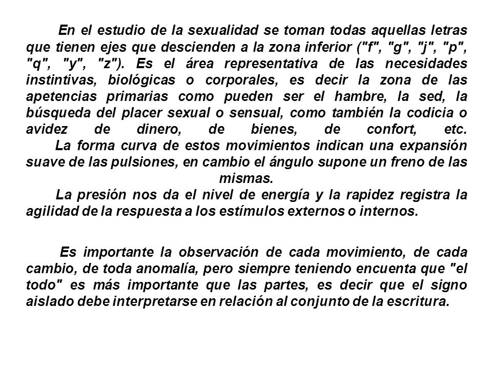 En el estudio de la sexualidad se toman todas aquellas letras que tienen ejes que descienden a la zona inferior ( f , g , j , p , q , y , z ). Es el área representativa de las necesidades instintivas, biológicas o corporales, es decir la zona de las apetencias primarias como pueden ser el hambre, la sed, la búsqueda del placer sexual o sensual, como también la codicia o avidez de dinero, de bienes, de confort, etc. La forma curva de estos movimientos indican una expansión suave de las pulsiones, en cambio el ángulo supone un freno de las mismas. La presión nos da el nivel de energía y la rapidez registra la agilidad de la respuesta a los estímulos externos o internos.