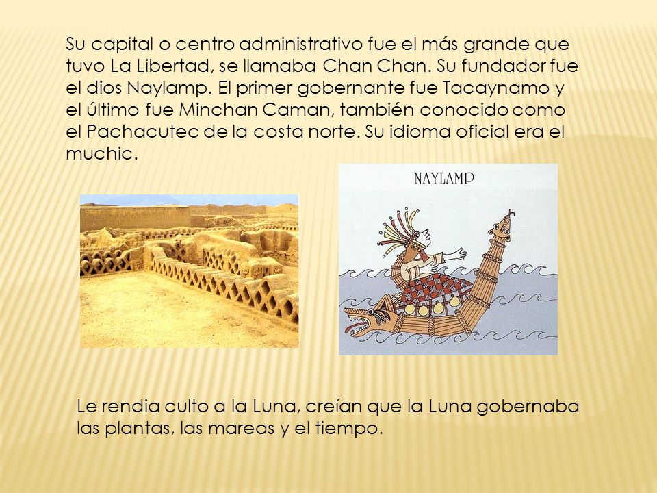 Su capital o centro administrativo fue el más grande que tuvo La Libertad, se llamaba Chan Chan. Su fundador fue el dios Naylamp. El primer gobernante fue Tacaynamo y el último fue Minchan Caman, también conocido como el Pachacutec de la costa norte. Su idioma oficial era el muchic.