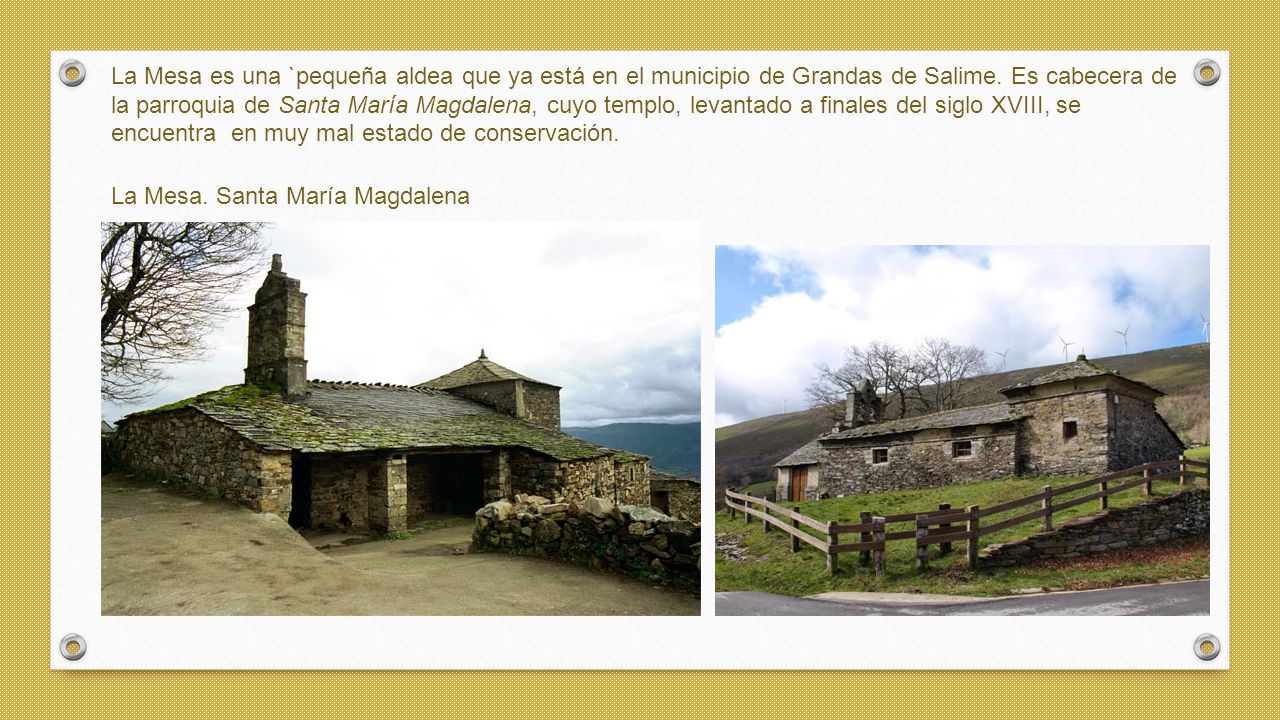 La Mesa es una `pequeña aldea que ya está en el municipio de Grandas de Salime. Es cabecera de la parroquia de Santa María Magdalena, cuyo templo, levantado a finales del siglo XVIII, se encuentra en muy mal estado de conservación.