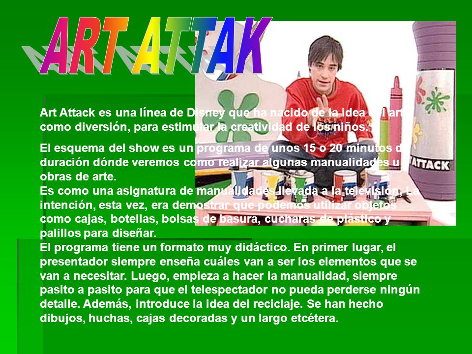 ART ATTAK Art Attack es una línea de Disney que ha nacido de la idea del arte como diversión, para estimular la creatividad de los niños.