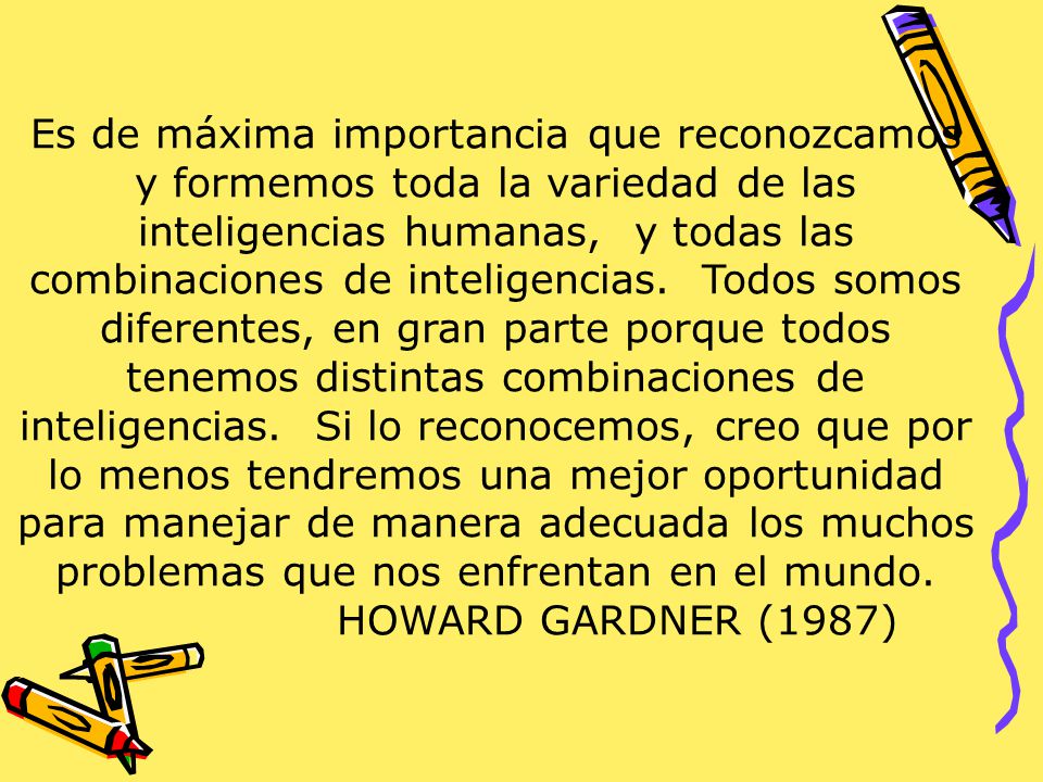 Es de máxima importancia que reconozcamos y formemos toda la variedad de las inteligencias humanas, y todas las combinaciones de inteligencias. Todos somos diferentes, en gran parte porque todos tenemos distintas combinaciones de inteligencias. Si lo reconocemos, creo que por lo menos tendremos una mejor oportunidad para manejar de manera adecuada los muchos problemas que nos enfrentan en el mundo.