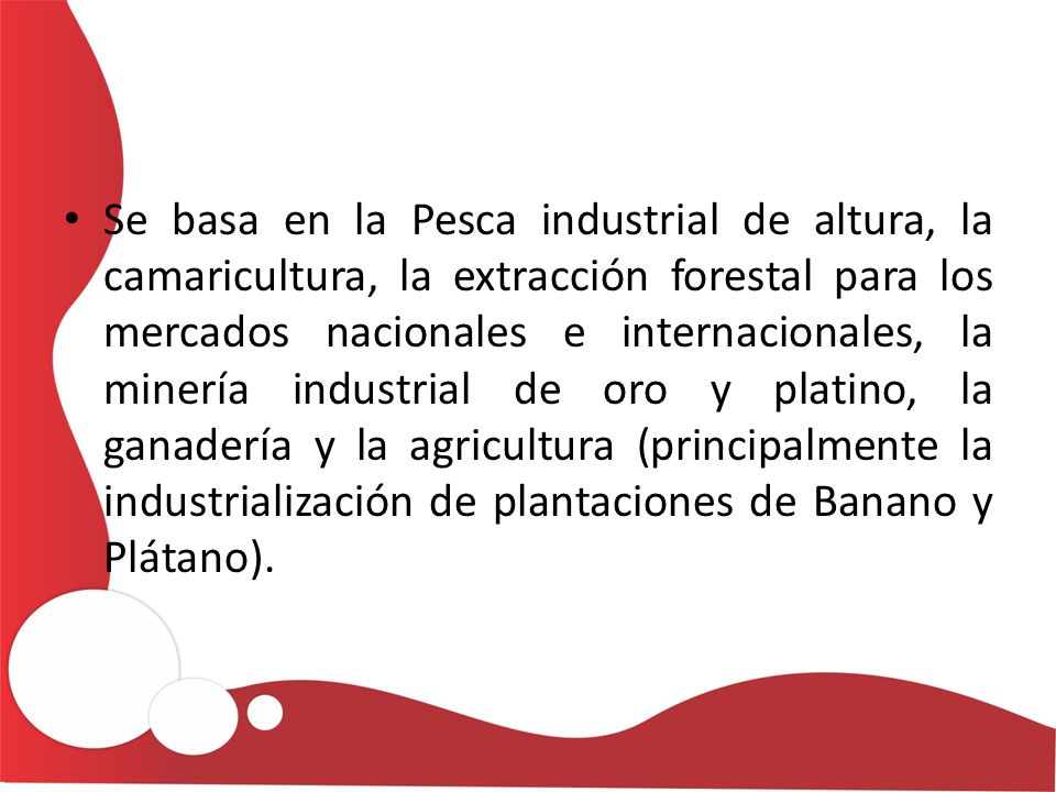 Se basa en la Pesca industrial de altura, la camaricultura, la extracción forestal para los mercados nacionales e internacionales, la minería industrial de oro y platino, la ganadería y la agricultura (principalmente la industrialización de plantaciones de Banano y Plátano).