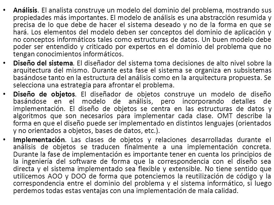 Análisis. El analista construye un modelo del dominio del problema, mostrando sus propiedades más importantes. El modelo de análisis es una abstracción resumida y precisa de lo que debe de hacer el sistema deseado y no de la forma en que se hará. Los elementos del modelo deben ser conceptos del dominio de aplicación y no conceptos informáticos tales como estructuras de datos. Un buen modelo debe poder ser entendido y criticado por expertos en el dominio del problema que no tengan conocimientos informáticos.