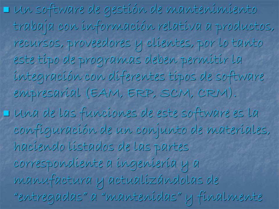 Un software de gestión de mantenimiento trabaja con información relativa a productos, recursos, proveedores y clientes, por lo tanto este tipo de programas deben permitir la integración con diferentes tipos de software empresarial (EAM, ERP, SCM, CRM).