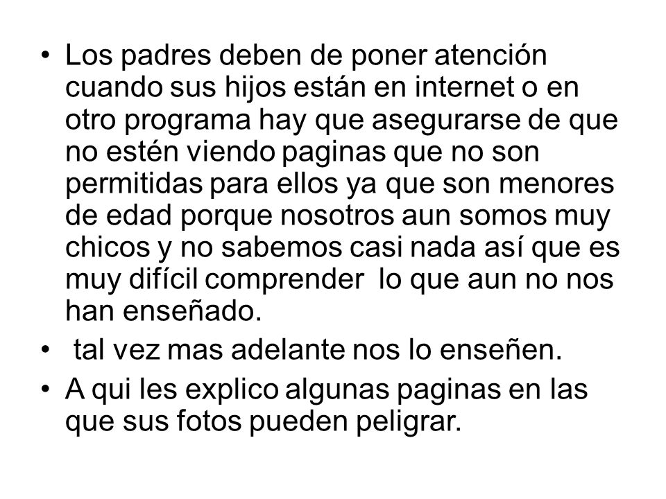 Los padres deben de poner atención cuando sus hijos están en internet o en otro programa hay que asegurarse de que no estén viendo paginas que no son permitidas para ellos ya que son menores de edad porque nosotros aun somos muy chicos y no sabemos casi nada así que es muy difícil comprender lo que aun no nos han enseñado.