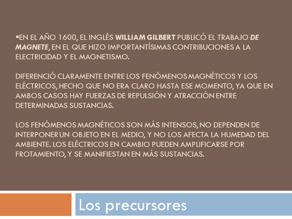 En el año 1600, el inglés William Gilbert publicó el trabajo De Magnete, en el que hizo importantísimas contribuciones a la electricidad y el magnetismo. diferenció claramente entre los fenómenos magnéticos y los eléctricos, hecho que no era claro hasta ese momento, ya que en ambos casos hay fuerzas de repulsión y atracción entre determinadas sustancias. los fenómenos magnéticos son más intensos, no dependen de interponer un objeto en el medio, y no los afecta la humedad del ambiente. Los eléctricos en cambio pueden amplificarse por frotamiento, y se manifiestan en más sustancias.