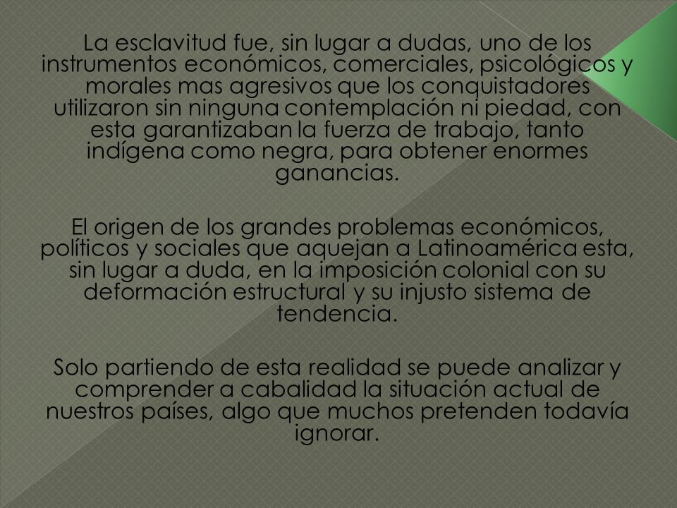 La esclavitud fue, sin lugar a dudas, uno de los instrumentos económicos, comerciales, psicológicos y morales mas agresivos que los conquistadores utilizaron sin ninguna contemplación ni piedad, con esta garantizaban la fuerza de trabajo, tanto indígena como negra, para obtener enormes ganancias.
