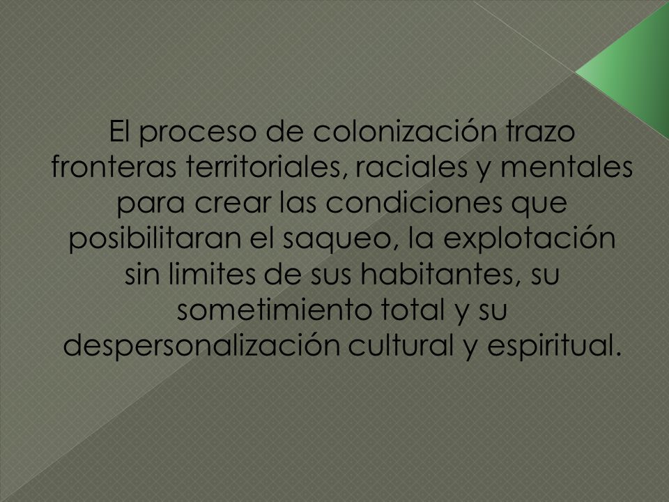 El proceso de colonización trazo fronteras territoriales, raciales y mentales para crear las condiciones que posibilitaran el saqueo, la explotación sin limites de sus habitantes, su sometimiento total y su despersonalización cultural y espiritual.