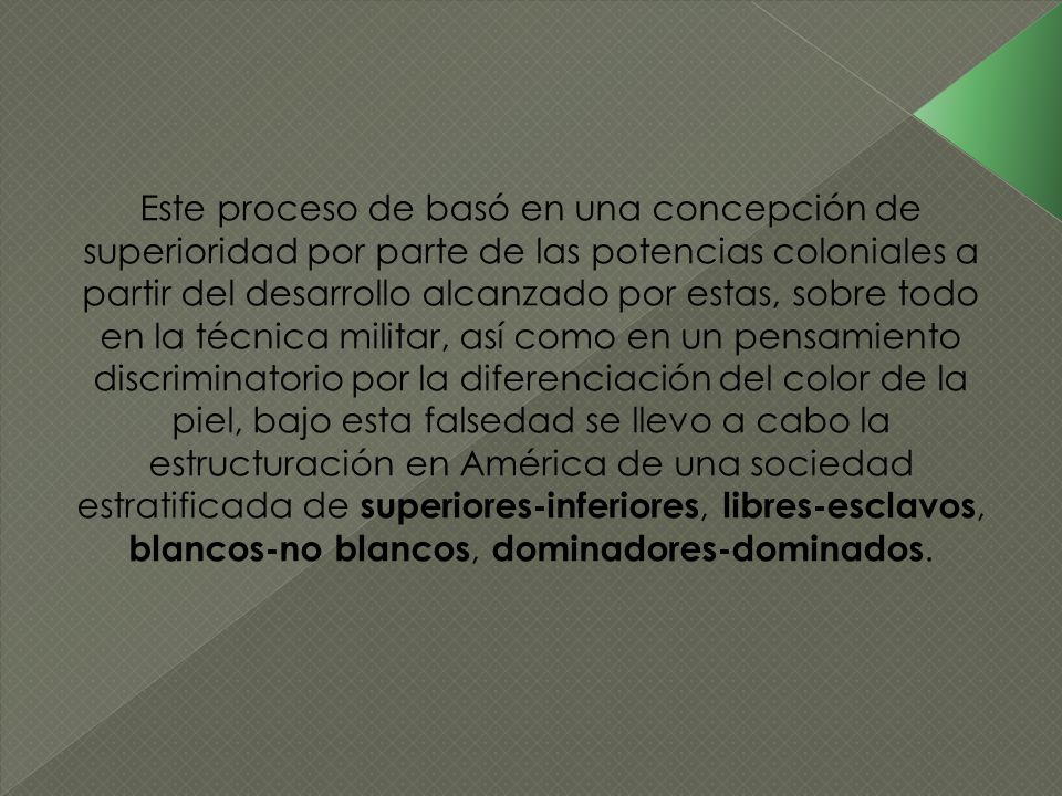 Este proceso de basó en una concepción de superioridad por parte de las potencias coloniales a partir del desarrollo alcanzado por estas, sobre todo en la técnica militar, así como en un pensamiento discriminatorio por la diferenciación del color de la piel, bajo esta falsedad se llevo a cabo la estructuración en América de una sociedad estratificada de superiores-inferiores, libres-esclavos, blancos-no blancos, dominadores-dominados.