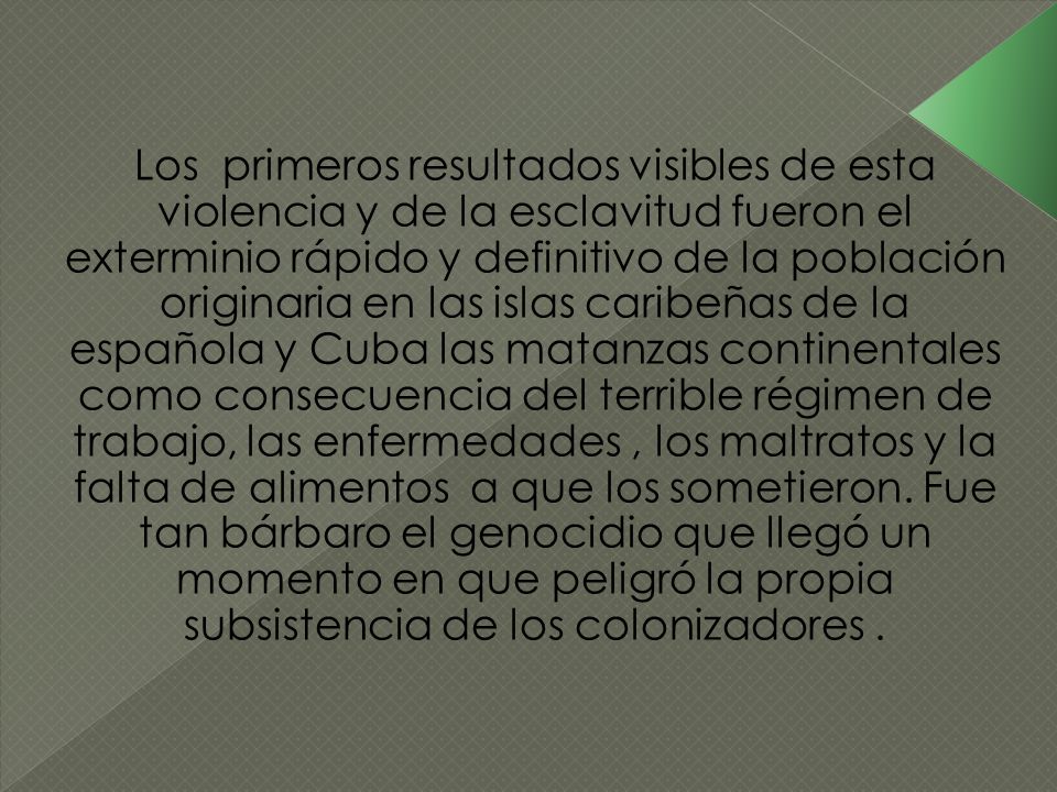 Los primeros resultados visibles de esta violencia y de la esclavitud fueron el exterminio rápido y definitivo de la población originaria en las islas caribeñas de la española y Cuba las matanzas continentales como consecuencia del terrible régimen de trabajo, las enfermedades , los maltratos y la falta de alimentos a que los sometieron.