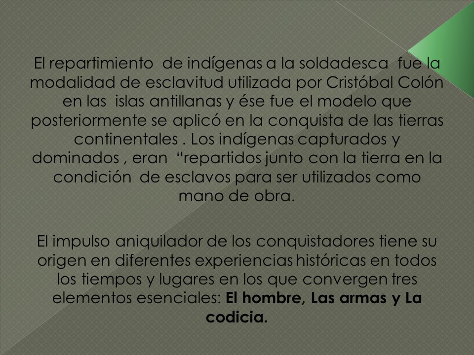 El repartimiento de indígenas a la soldadesca fue la modalidad de esclavitud utilizada por Cristóbal Colón en las islas antillanas y ése fue el modelo que posteriormente se aplicó en la conquista de las tierras continentales . Los indígenas capturados y dominados , eran repartidos junto con la tierra en la condición de esclavos para ser utilizados como mano de obra.