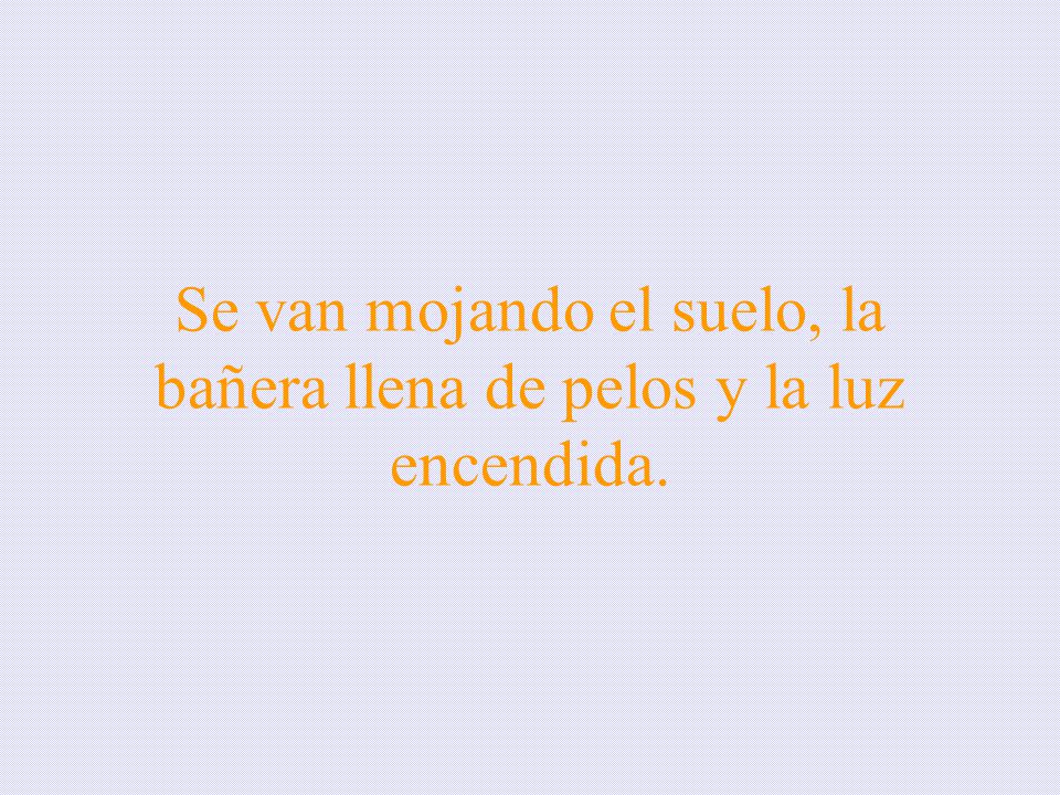 Se van mojando el suelo, la bañera llena de pelos y la luz encendida.