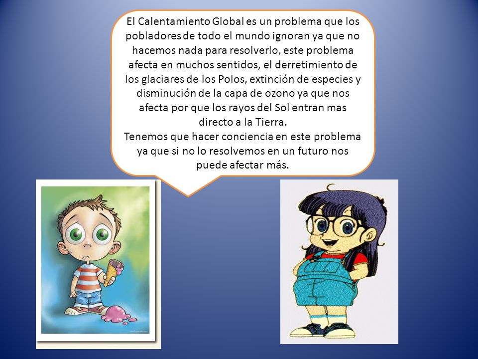 El Calentamiento Global es un problema que los pobladores de todo el mundo ignoran ya que no hacemos nada para resolverlo, este problema afecta en muchos sentidos, el derretimiento de los glaciares de los Polos, extinción de especies y disminución de la capa de ozono ya que nos afecta por que los rayos del Sol entran mas directo a la Tierra.