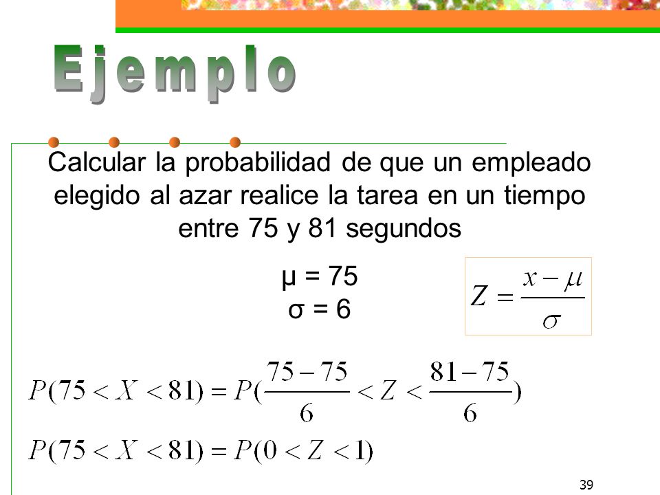 Ejemplo Calcular la probabilidad de que un empleado elegido al azar realice la tarea en un tiempo entre 75 y 81 segundos µ = 75 σ = 6.
