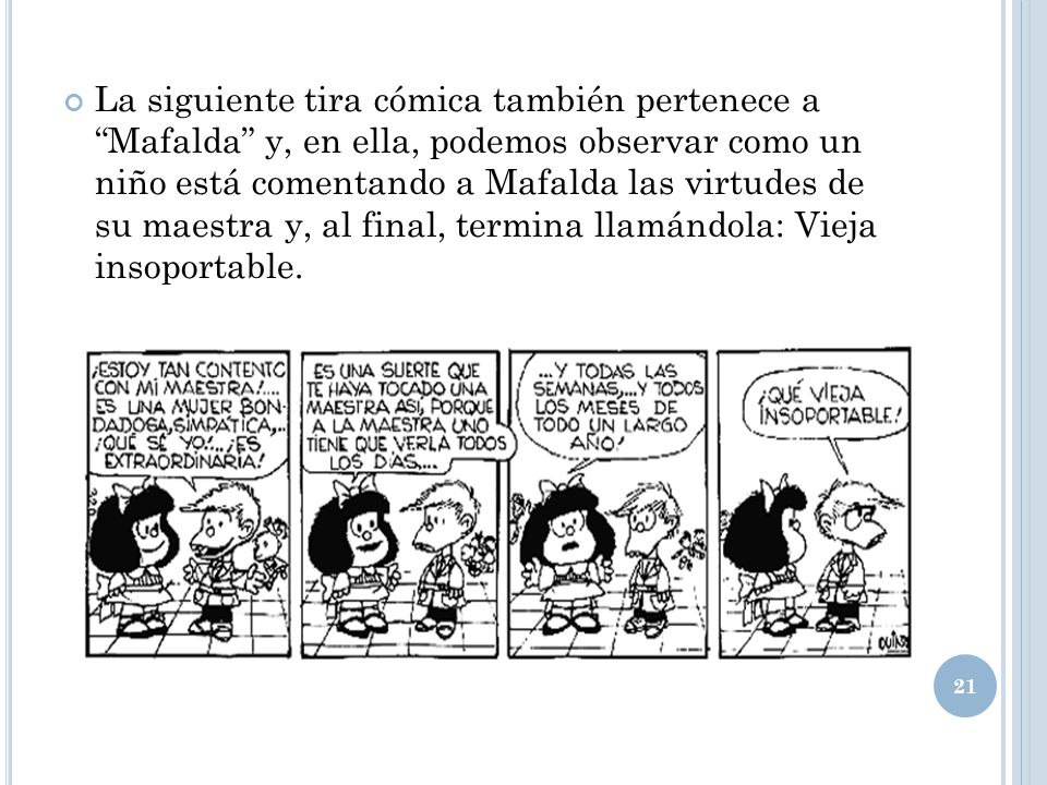 La siguiente tira cómica también pertenece a Mafalda y, en ella, podemos observar como un niño está comentando a Mafalda las virtudes de su maestra y, al final, termina llamándola: Vieja insoportable.