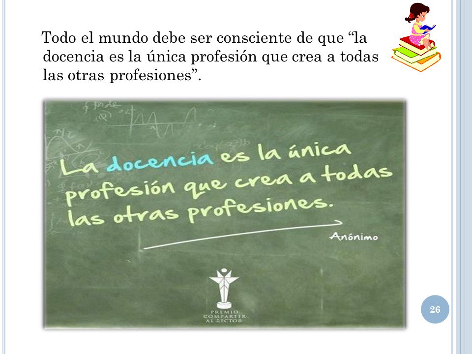 Todo el mundo debe ser consciente de que la docencia es la única profesión que crea a todas las otras profesiones .