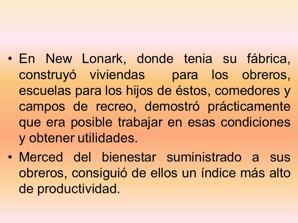 En New Lonark, donde tenia su fábrica, construyó viviendas para los obreros, escuelas para los hijos de éstos, comedores y campos de recreo, demostró prácticamente que era posible trabajar en esas condiciones y obtener utilidades.