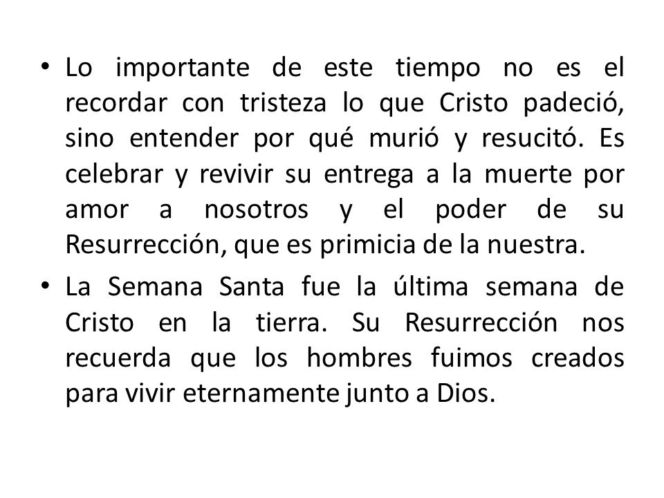 Lo importante de este tiempo no es el recordar con tristeza lo que Cristo padeció, sino entender por qué murió y resucitó. Es celebrar y revivir su entrega a la muerte por amor a nosotros y el poder de su Resurrección, que es primicia de la nuestra.