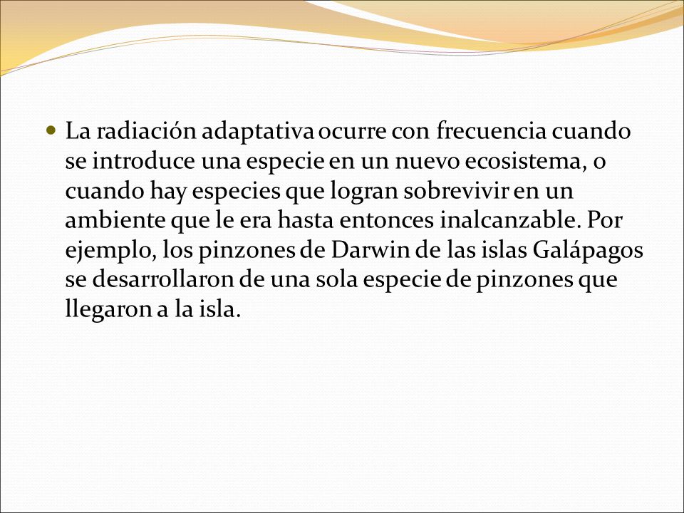 La radiación adaptativa ocurre con frecuencia cuando se introduce una especie en un nuevo ecosistema, o cuando hay especies que logran sobrevivir en un ambiente que le era hasta entonces inalcanzable.