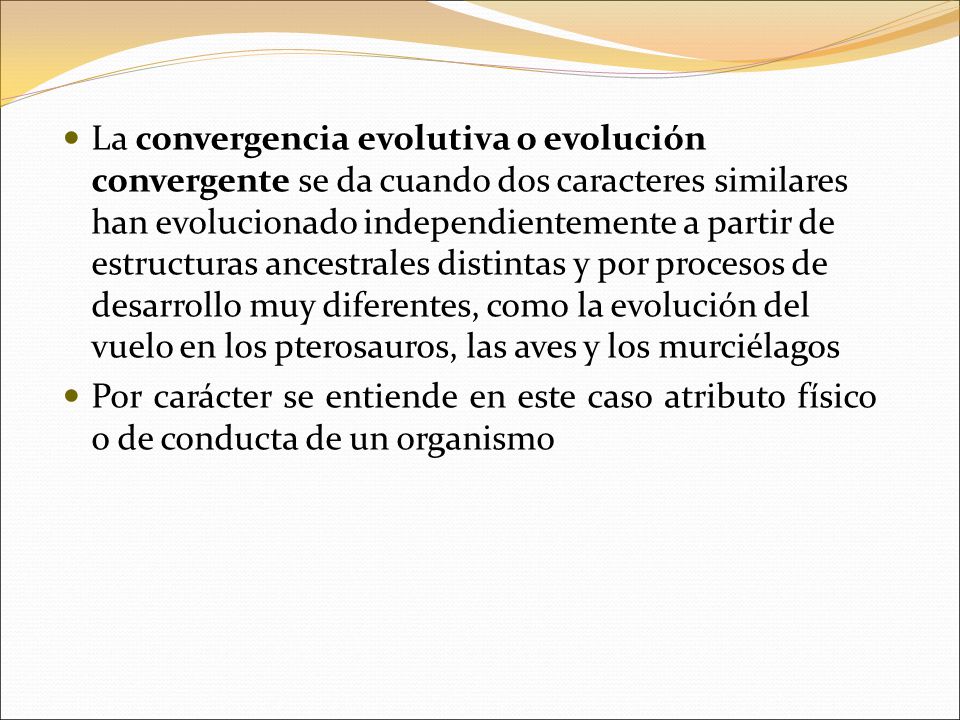 La convergencia evolutiva o evolución convergente se da cuando dos caracteres similares han evolucionado independientemente a partir de estructuras ancestrales distintas y por procesos de desarrollo muy diferentes, como la evolución del vuelo en los pterosauros, las aves y los murciélagos