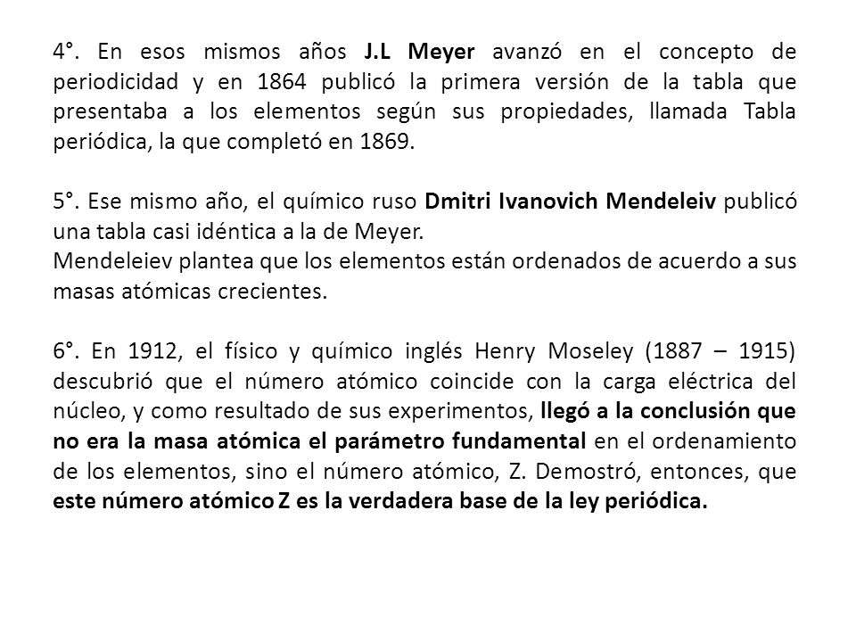 4°. En esos mismos años J.L Meyer avanzó en el concepto de periodicidad y en 1864 publicó la primera versión de la tabla que presentaba a los elementos según sus propiedades, llamada Tabla periódica, la que completó en 1869.