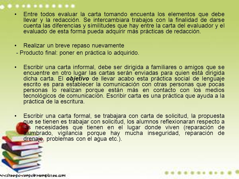 Entre todos evaluar la carta tomando encuenta los elementos que debe llevar y la redacción. Se intercambiara trabajos con la finalidad de darse cuenta las diferencias y similitudes que hay entre la carta del evaluador y el evaluado de esta forma pueda adquirir más prácticas de redacción.