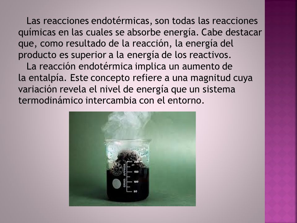 Las reacciones endotérmicas, son todas las reacciones químicas en las cuales se absorbe energía. Cabe destacar que, como resultado de la reacción, la energía del producto es superior a la energía de los reactivos.
