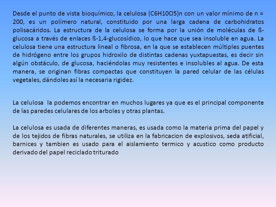 Desde el punto de vista bioquímico, la celulosa (C6H10O5)n con un valor mínimo de n = 200, es un polímero natural, constituido por una larga cadena de carbohidratos polisacáridos. La estructura de la celulosa se forma por la unión de moléculas de ß-glucosa a través de enlaces ß-1,4-glucosídico, lo que hace que sea insoluble en agua. La celulosa tiene una estructura lineal o fibrosa, en la que se establecen múltiples puentes de hidrógeno entre los grupos hidroxilo de distintas cadenas yuxtapuestas, es decir sin algún obstáculo, de glucosa, haciéndolas muy resistentes e insolubles al agua. De esta manera, se originan fibras compactas que constituyen la pared celular de las células vegetales, dándoles así la necesaria rigidez.